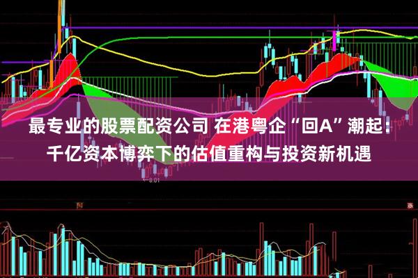 最专业的股票配资公司 在港粤企“回A”潮起：千亿资本博弈下的估值重构与投资新机遇