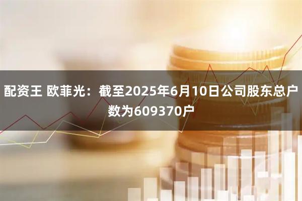 配资王 欧菲光：截至2025年6月10日公司股东总户数为609370户