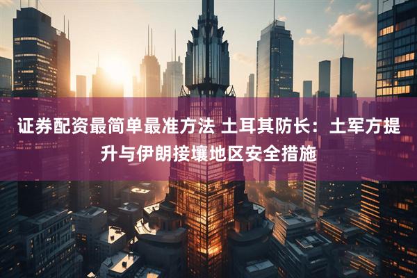 证券配资最简单最准方法 土耳其防长：土军方提升与伊朗接壤地区安全措施