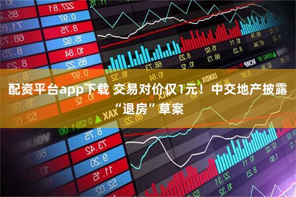 配资平台app下载 交易对价仅1元！中交地产披露“退房”草案