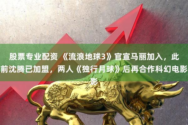 股票专业配资 《流浪地球3》官宣马丽加入，此前沈腾已加盟，两人《独行月球》后再合作科幻电影