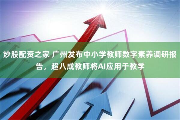 炒股配资之家 广州发布中小学教师数字素养调研报告，超八成教师将AI应用于教学