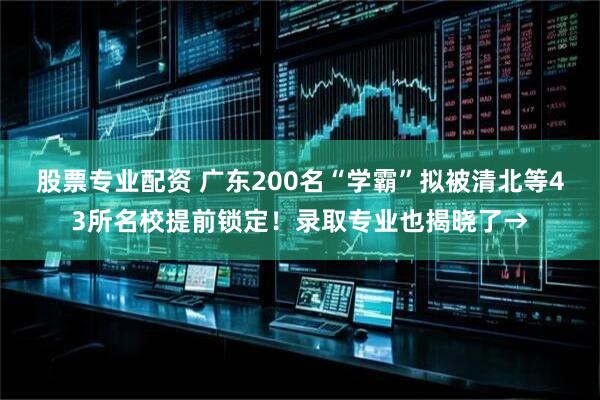 股票专业配资 广东200名“学霸”拟被清北等43所名校提前锁定！录取专业也揭晓了→