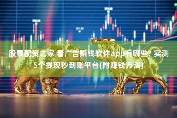 股票配资之家 看广告赚钱软件app有哪些? 实测5个提现秒到账平台(附赚钱方法)