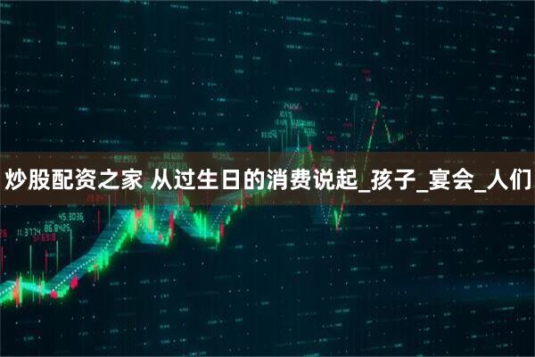 炒股配资之家 从过生日的消费说起_孩子_宴会_人们