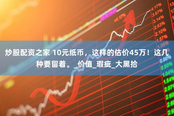 炒股配资之家 10元纸币，这样的估价45万！这几种要留着。_价值_瑕疵_大黑拾