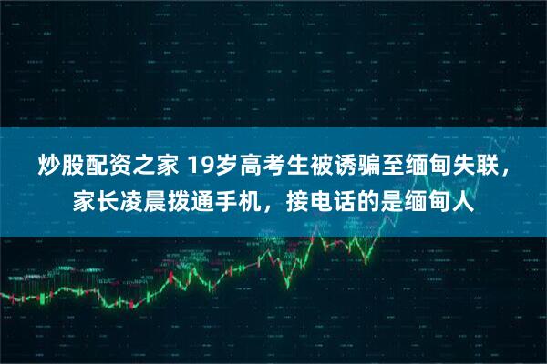 炒股配资之家 19岁高考生被诱骗至缅甸失联，家长凌晨拨通手机，接电话的是缅甸人