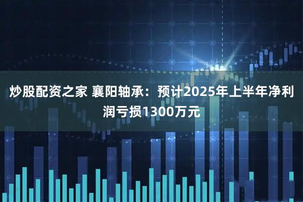 炒股配资之家 襄阳轴承：预计2025年上半年净利润亏损1300万元