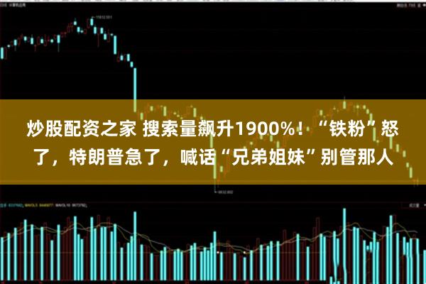 炒股配资之家 搜索量飙升1900%！“铁粉”怒了，特朗普急了，喊话“兄弟姐妹”别管那人