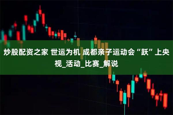 炒股配资之家 世运为机 成都亲子运动会“跃”上央视_活动_比赛_解说