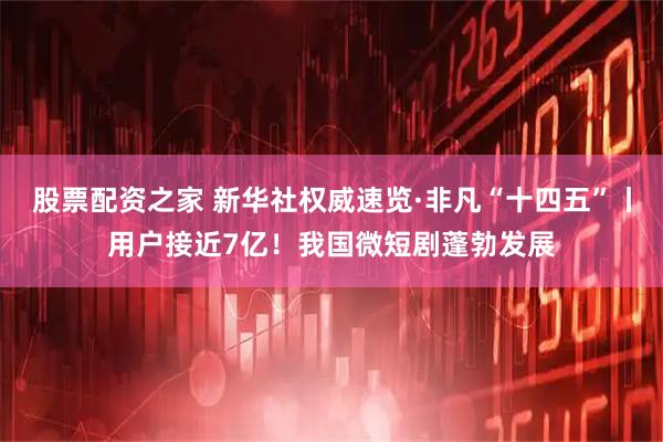 股票配资之家 新华社权威速览·非凡“十四五”丨用户接近7亿！我国微短剧蓬勃发展