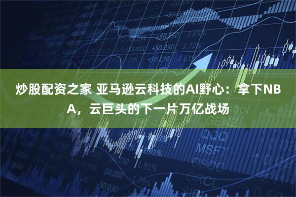 炒股配资之家 亚马逊云科技的AI野心：拿下NBA，云巨头的下一片万亿战场