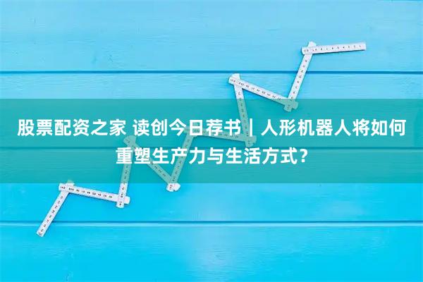 股票配资之家 读创今日荐书｜人形机器人将如何重塑生产力与生活方式？
