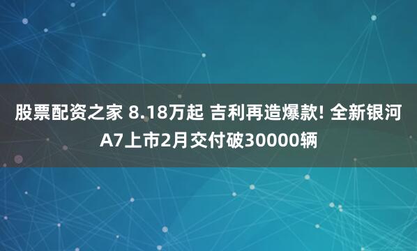 股票配资之家 8.18万起 吉利再造爆款! 全新银河A7上市2月交付破30000辆
