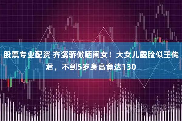 股票专业配资 齐溪骄傲晒闺女！大女儿露脸似王传君，不到5岁身高竟达130