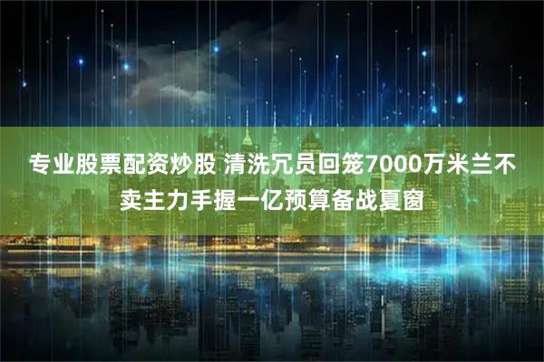专业股票配资炒股 清洗冗员回笼7000万米兰不卖主力手握一亿预算备战夏窗